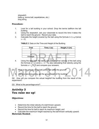 DRAFT
March 31, 2014
12
stopwatch
ball(e.g. tennis ball, sepaktakraw, etc.)
long string
Procedure:
1. Look for a tall building in your school. Drop the tennis ballfrom the tall
building.
2. Using the stopwatch, ask your classmate to record the time it takes the
ball to reach the ground. Record your data.
3. Calculate the height covered by the ball using the formula h=½ agt2(since
vi = 0)
TABLE 2. Data on the Time and Height of the Building
Trial Time, t (s) Height, h (m)
1
2
3
Average
4. Using the data from the table, calculate the final velocity of the ball using
the formula vf = at since vi = 0. Try also calculating final velocity using the
formula vf = √2agh and compare your answers.
Q1. What is the velocity of the ball just before it hits the ground?
5. Using a very long string, get the actual height of the building.
Q2. How will you compare the actual heightof the building from the result of the
experiment?
Q3. What is the percentage error?
Activity 3
You raise me up!
Objectives:
 Determine the initial velocity of a ball thrown upward;
 Record the time for the ball to reach the ground;
 Record the time for ball to reach its maximum height; and
 Calculate the maximum height reached by the ball thrown vertically upward.
Materials Needed:
 
