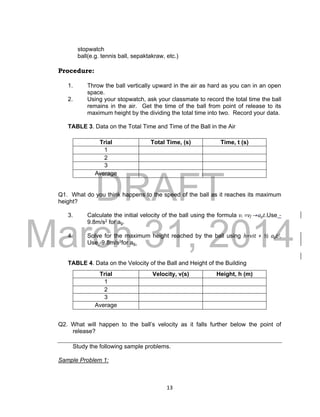 DRAFT
March 31, 2014
13
stopwatch
ball(e.g. tennis ball, sepaktakraw, etc.)
Procedure:
1. Throw the ball vertically upward in the air as hard as you can in an open
space.
2. Using your stopwatch, ask your classmate to record the total time the ball
remains in the air. Get the time of the ball from point of release to its
maximum height by the dividing the total time into two. Record your data.
TABLE 3. Data on the Total Time and Time of the Ball in the Air
Q1. What do you think happens to the speed of the ball as it reaches its maximum
height?
3. Calculate the initial velocity of the ball using the formula vi =vf -+agt.Use -
9.8m/s2 for ag.
4. Solve for the maximum height reached by the ball using h=vit + ½ agt2.
Use -9.8m/s2for ag.
TABLE 4. Data on the Velocity of the Ball and Height of the Building
Q2. What will happen to the ball’s velocity as it falls further below the point of
release?
Study the following sample problems.
Sample Problem 1:
Trial Total Time, (s) Time, t (s)
1
2
3
Average
Trial Velocity, v(s) Height, h (m)
1
2
3
Average
 