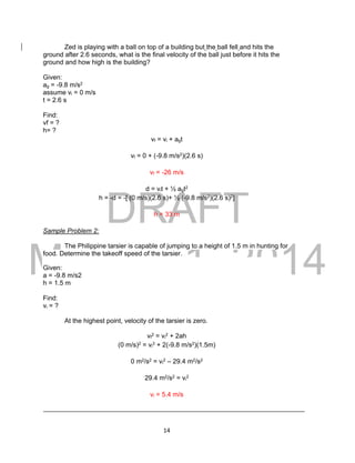 DRAFT
March 31, 2014
14
Zed is playing with a ball on top of a building but the ball fell and hits the
ground after 2.6 seconds, what is the final velocity of the ball just before it hits the
ground and how high is the building?
Given:
ag = -9.8 m/s2
assume vi = 0 m/s
t = 2.6 s
Find:
vf = ?
h= ?
vf = vi + agt
vf = 0 + (-9.8 m/s2)(2.6 s)
vf = -26 m/s
d = vit + ½ agt2
h = -d = -[ (0 m/s)(2.6 s)+ ½ (-9.8 m/s2)(2.6 s)2]
h = 33 m
Sample Problem 2:
The Philippine tarsier is capable of jumping to a height of 1.5 m in hunting for
food. Determine the takeoff speed of the tarsier.
Given:
a = -9.8 m/s2
h = 1.5 m
Find:
vi = ?
At the highest point, velocity of the tarsier is zero.
vf
2 = vi
2 + 2ah
(0 m/s)2 = vi
2 + 2(-9.8 m/s2)(1.5m)
0 m2/s2 = vi
2 – 29.4 m2/s2
29.4 m2/s2 = vi
2
vi = 5.4 m/s
 