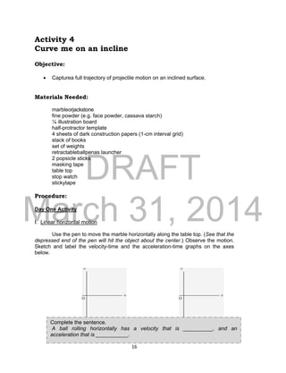 DRAFT
March 31, 2014
16
Activity 4
Curve me on an incline
Objective:
 Capturea full trajectory of projectile motion on an inclined surface.
Materials Needed:
marbleorjackstone
fine powder (e.g. face powder, cassava starch)
¼ illustration board
half-protractor template
4 sheets of dark construction papers (1-cm interval grid)
stack of books
set of weights
retractableballpenas launcher
2 popsicle sticks
masking tape
table top
stop watch
stickytape
Procedure:
Day One Activity
I. Linear horizontal motion
Use the pen to move the marble horizontally along the table top. (See that the
depressed end of the pen will hit the object about the center.) Observe the motion.
Sketch and label the velocity-time and the acceleration-time graphs on the axes
below.
Graph 1.velocity – time graphfor
objects rolling horizontally
Graph 2.acceleration – time graphfor
objects rolling down an incline
Complete the sentence.
A ball rolling horizontally has a velocity that is __________, and an
acceleration that is ___________.
 