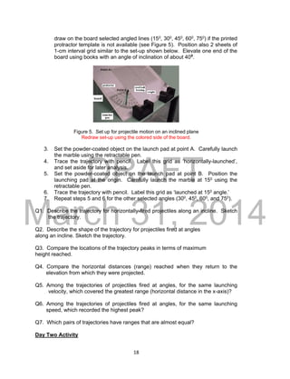DRAFT
March 31, 2014
18
draw on the board selected angled lines (150, 300, 450, 600, 750) if the printed
protractor template is not available (see Figure 5). Position also 2 sheets of
1-cm interval grid similar to the set-up shown below. Elevate one end of the
board using books with an angle of inclination of about 400
.
Figure 5. Set up for projectile motion on an inclined plane
Redraw set-up using the colored side of the board.
3. Set the powder-coated object on the launch pad at point A. Carefully launch
the marble using the retractable pen.
4. Trace the trajectory with pencil. Label this grid as ‘horizontally-launched’,
and set aside for later analysis.
5. Set the powder-coated object on the launch pad at point B. Position the
launching pad at the origin. Carefully launch the marble at 150 using the
retractable pen.
6. Trace the trajectory with pencil. Label this grid as ‘launched at 150 angle.’
7. Repeat steps 5 and 6 for the other selected angles (300, 450, 600, and 750).
Q1. Describe the trajectory for horizontally-fired projectiles along an incline. Sketch
the trajectory.
Q2. Describe the shape of the trajectory for projectiles fired at angles
along an incline. Sketch the trajectory.
Q3. Compare the locations of the trajectory peaks in terms of maximum
height reached.
Q4. Compare the horizontal distances (range) reached when they return to the
elevation from which they were projected.
Q5. Among the trajectories of projectiles fired at angles, for the same launching
velocity, which covered the greatest range (horizontal distance in the x-axis)?
Q6. Among the trajectories of projectiles fired at angles, for the same launching
speed, which recorded the highest peak?
Q7. Which pairs of trajectories have ranges that are almost equal?
Day Two Activity
 