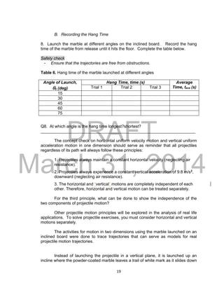 DRAFT
March 31, 2014
19
B. Recording the Hang Time
8. Launch the marble at different angles on the inclined board. Record the hang
time of the marble from release until it hits the floor. Complete the table below.
Safety check
- Ensure that the trajectories are free from obstructions.
Table 6. Hang time of the marble launched at different angles
Angle of Launch,
0 (deg)
Hang Time, time (s) Average
Time, tave (s)Trial 1 Trial 2 Trial 3
15
30
45
60
75
Q8. At which angle is the hang time longest?shortest?
___________________________________________________________________
The concept check on horizontal uniform velocity motion and vertical uniform
acceleration motion in one dimension should serve as reminder that all projectiles
regardless of its path will always follow these principles:
1. Projectiles always maintain a constant horizontal velocity (neglecting air
resistance).
2. Projectiles always experience a constant vertical acceleration of 9.8 m/s2
,
downward (neglecting air resistance).
3. The horizontal and “vertical” motions are completely independent of each
other. Therefore, horizontal and vertical motion can be treated separately.
For the third principle, what can be done to show the independence of the
two components of projectile motion?
Other projectile motion principles will be explored in the analysis of real life
applications. To solve projectile exercises, you must consider horizontal and vertical
motions separately.
The activities for motion in two dimensions using the marble launched on an
inclined board were done to trace trajectories that can serve as models for real
projectile motion trajectories.
Instead of launching the projectile in a vertical plane, it is launched up an
incline where the powder-coated marble leaves a trail of white mark as it slides down
 
