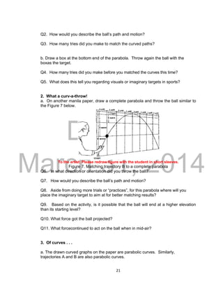 DRAFT
March 31, 2014
21
Q2. How would you describe the ball’s path and motion?
Q3. How many tries did you make to match the curved paths?
b. Draw a box at the bottom end of the parabola. Throw again the ball with the
boxas the target.
Q4. How many tries did you make before you matched the curves this time?
Q5. What does this tell you regarding visuals or imaginary targets in sports?
2. What a curv-a-throw!
a. On another manila paper, draw a complete parabola and throw the ball similar to
the Figure 7 below.
To the artist: Please redraw figure with the student in short sleeves.
Figure 7. Matching trajectory B to a complete parabola
Q6. In what direction or orientation did you throw the ball?
Q7. How would you describe the ball’s path and motion?
Q8. Aside from doing more trials or “practices”, for this parabola where will you
place the imaginary target to aim at for better matching results?
Q9. Based on the activity, is it possible that the ball will end at a higher elevation
than its starting level?
Q10. What force got the ball projected?
Q11. What forcecontinued to act on the ball when in mid-air?
3. Of curves . . .
a. The drawn curved graphs on the paper are parabolic curves. Similarly,
trajectories A and B are also parabolic curves.
 