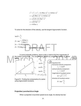 DRAFT
March 31, 2014
25
smv
smv
smv
smsmv
smsmvvv yx
/85.4
/5.23
/25.2125.2
)/61.4()/50.1(
)/61.4()/50.1(
22
22
22
22222





To solve for the direction of the velocity, use the tangent trigonometric function.
rees
rees
sm
sm
v
v
x
y
deg0.72
deg976.71
/50.1
/61.4
tan
tan
1










clockwise from the floor
In some projectile problems, there is also a need to find the magnitudes of
the motion components. You can find their lengths by using trigonometry as shown
below
Figure10. Finding the components of a vector
using trigonometric functions.
Projectiles Launched At an Angle
When a projectile is launched upward at an angle, its velocity has two
Equations for:
horizontal velocity component:
cosvvx 
vertical velocity component:
cosvvy 
magnitude of resultant vector:
yx vvv 22

direction of resultant vector:
x
y
v
v1
tan

 