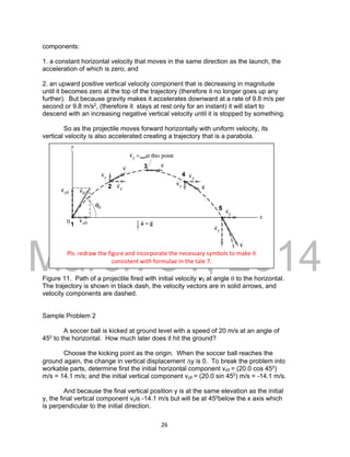 DRAFT
March 31, 2014
26
components:
1. a constant horizontal velocity that moves in the same direction as the launch, the
acceleration of which is zero; and
2. an upward positive vertical velocity component that is decreasing in magnitude
until it becomes zero at the top of the trajectory (therefore it no longer goes up any
further). But because gravity makes it accelerates downward at a rate of 9.8 m/s per
second or 9.8 m/s2, (therefore it stays at rest only for an instant) it will start to
descend with an increasing negative vertical velocity until it is stopped by something.
So as the projectile moves forward horizontally with uniform velocity, its
vertical velocity is also accelerated creating a trajectory that is a parabola.
Figure 11. Path of a projectile fired with initial velocity v0 at angle  to the horizontal.
The trajectory is shown in black dash, the velocity vectors are in solid arrows, and
velocity components are dashed.
Sample Problem 2
A soccer ball is kicked at ground level with a speed of 20 m/s at an angle of
450 to the horizontal. How much later does it hit the ground?
Choose the kicking point as the origin. When the soccer ball reaches the
ground again, the change in vertical displacement y is 0. To break the problem into
workable parts, determine first the initial horizontal component vx0 = (20.0 cos 450)
m/s = 14.1 m/s; and the initial vertical component vy0 = (20.0 sin 450) m/s = -14.1 m/s.
And because the final vertical position y is at the same elevation as the initial
y, the final vertical component vyis -14.1 m/s but will be at 450below the x axis which
is perpendicular to the initial direction.
Pls. redraw the figure and incorporate the necessary symbols to make it
consistent with formulae in the tale 7.
 
