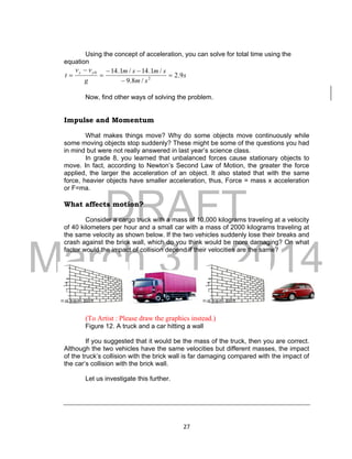 DRAFT
March 31, 2014
27
Using the concept of acceleration, you can solve for total time using the
equation
s
sm
smsm
g
vv
t
yy
9.2
/8.9
/1.14/1.14
2
0






Now, find other ways of solving the problem.
Impulse and Momentum
What makes things move? Why do some objects move continuously while
some moving objects stop suddenly? These might be some of the questions you had
in mind but were not really answered in last year’s science class.
In grade 8, you learned that unbalanced forces cause stationary objects to
move. In fact, according to Newton’s Second Law of Motion, the greater the force
applied, the larger the acceleration of an object. It also stated that with the same
force, heavier objects have smaller acceleration, thus, Force = mass x acceleration
or F=ma.
What affects motion?
Consider a cargo truck with a mass of 10,000 kilograms traveling at a velocity
of 40 kilometers per hour and a small car with a mass of 2000 kilograms traveling at
the same velocity as shown below. If the two vehicles suddenly lose their breaks and
crash against the brick wall, which do you think would be more damaging? On what
factor would the impact of collision depend if their velocities are the same?
(To Artist : Please draw the graphics instead.)
Figure 12. A truck and a car hitting a wall
If you suggested that it would be the mass of the truck, then you are correct.
Although the two vehicles have the same velocities but different masses, the impact
of the truck’s collision with the brick wall is far damaging compared with the impact of
the car’s collision with the brick wall.
Let us investigate this further.
 