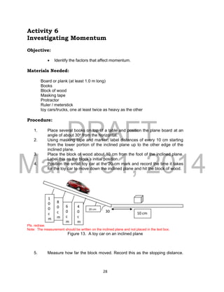 DRAFT
March 31, 2014
28
Activity 6
Investigating Momentum
Objective:
 Identify the factors that affect momentum.
Materials Needed:
Board or plank (at least 1.0 m long)
Books
Block of wood
Masking tape
Protractor
Ruler / meterstick
toy cars/trucks, one at least twice as heavy as the other
Procedure:
1. Place several books on top of a table and position the plane board at an
angle of about 30o from the horizontal.
2. Using masking tape and marker, label distances of every 10 cm starting
from the lower portion of the inclined plane up to the other edge of the
inclined plane.
3. Place the block of wood about 10 cm from the foot of the inclined plane.
Label this as the block’s initial position.
4. Position the small toy car at the 20-cm mark and record the time it takes
for the toy car to move down the inclined plane and hit the block of wood.
Pls. redraw.
Note: The measurement should be written on the inclined plane and not placed in the text box.
Figure 13. A toy car on an inclined plane
5. Measure how far the block moved. Record this as the stopping distance.
4
0
c
m
20 cm
6
0
c
m
8
0
c
m
1
0
0
c
m
10 cm30
o
 