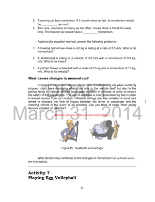 DRAFT
March 31, 2014
31
2. A moving car has momentum. If it moves twice as fast, its momentum would
be __________ as much.
3. Two cars, one twice as heavy as the other, moves down a hill at the same
time. The heavier car would have a _________ momentum.
Applying the equation learned, answer the following problems:
1. A bowling ball whose mass is 4.0 kg is rolling at a rate of 2.5 m/s. What is its
momentum?
2. A skateboard is rolling at a velocity of 3.0 m/s with a momentum of 6.0 kg-
m/s. What is its mass?
3. A pitcher throws a baseball with a mass of 0.5 kg and a momentum of 10 kg-
m/s. What is its velocity?
What causes changes in momentum?
Changes in momentum happen every time. A fast-moving car when suddenly
stopped might have damaging effects not only to the vehicle itself but also to the
person riding it. Various devices have been installed in vehicles in order to ensure
the safety of the passengers. The use of seatbelts is even prescribed by law in order
to lessen injuries from car crashes. Inflatable airbags are also installed in most cars
aimed to increase the time of impact between the driver or passenger and the
crashing vehicle in the event of an accident. Can you think of some other safety
devices installed on vehicles?
(Redraw pictures with seatbelts and airbags.)
Figure15. Seatbelts and airbags
What factors may contribute to the changes in momentum?Let us find it out in
the next activity.
Activity 7
Playing Egg Volleyball
 