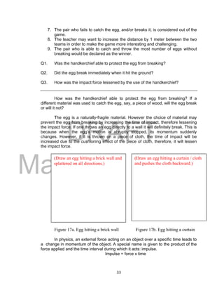 DRAFT
March 31, 2014
33
7. The pair who fails to catch the egg, and/or breaks it, is considered out of the
game.
8. The teacher may want to increase the distance by 1 meter between the two
teams in order to make the game more interesting and challenging.
9. The pair who is able to catch and throw the most number of eggs without
breaking would be declared as the winner.
Q1. Was the handkerchief able to protect the egg from breaking?
Q2. Did the egg break immediately when it hit the ground?
Q3. How was the impact force lessened by the use of the handkerchief?
How was the handkerchief able to protect the egg from breaking? If a
different material was used to catch the egg, say, a piece of wood, will the egg break
or will it not?
The egg is a naturally-fragile material. However the choice of material may
prevent the egg from breaking by increasing the time of impact, therefore lessening
the impact force. If one throws an egg directly to a wall it will definitely break. This is
because when the egg’s motion is abruptly stopped, its momentum suddenly
changes. However, if it is thrown on a piece of cloth, the time of impact will be
increased due to the cushioning effect of the piece of cloth, therefore, it will lessen
the impact force.
Figure 17a. Egg hitting a brick wall Figure 17b. Egg hitting a curtain
In physics, an external force acting on an object over a specific time leads to
a change in momentum of the object. A special name is given to the product of the
force applied and the time interval during which it acts: impulse.
Impulse = force x time
(Draw an egg hitting a brick wall and
splattered on all directions.)
(Draw an egg hitting a curtain / cloth
and pushes the cloth backward.)
 