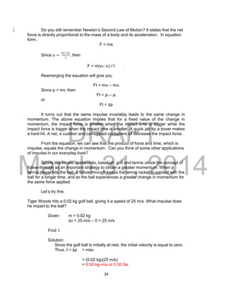 DRAFT
March 31, 2014
34
Do you still remember Newton’s Second Law of Motion? It states that the net
force is directly proportional to the mass of a body and its acceleration. In equation
form,
F = ma
Since 𝑎 =
𝑣 𝑓−𝑣 𝑖
𝑡
, then
F = m(vf– vi) / t .
Rearranging the equation will give you
Ft = mvf – mvi
Since p = mv, then
Ft = pf – pi
or
Ft = Δp
It turns out that the same impulse invariably leads to the same change in
momentum. The above equation implies that for a fixed value of the change in
momentum, the impact force is smaller when the impact time is bigger while the
impact force is bigger when the impact time is smaller. A quick jab by a boxer makes
a hard hit. A net, a cushion and corrugated containers all decrease the impact force.
From the equation, we can see that the product of force and time, which is
impulse, equals the change in momentum. Can you think of some other applications
of impulse in our everyday lives?
Sports like karate, taekwondo, baseball, golf and tennis utilize the concept of
follow-through as an important strategy to obtain a greater momentum. When a
tennis player hits the ball, a follow-through keeps the tennis racket in contact with the
ball for a longer time, and so the ball experiences a greater change in momentum for
the same force applied.
Let’s try this:
Tiger Woods hits a 0.02 kg golf ball, giving it a speed of 25 m/s. What impulse does
he impart to the ball?
Given: m = 0.02 kg
Δv = 25 m/s – 0 = 25 m/s
Find: I
Solution:
Since the golf ball is initially at rest, the initial velocity is equal to zero.
Thus, I = Δp = mΔv
= (0.02 kg)(25 m/s)
= 0.50 kg-m/s or 0.50 Ns
 