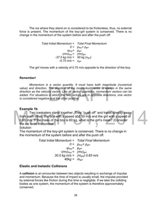 DRAFT
March 31, 2014
38
The ice where they stand on is considered to be frictionless, thus, no external
force is present. The momentum of the boy-girl system is conserved. There is no
change in the momentum of the system before and after the push off.
The girl moves with a velocity of 0.75 m/s opposite to the direction of the boy.
Remember!
Momentum is a vector quantity. It must have both magnitude (numerical
value) and direction. The direction of the momentum vector is always in the same
direction as the velocity vector. Like all vector quantities, momentum vectors can be
added. For situations in which the two vectors are in opposite directions, one vector
is considered negative and the other positive.
Example 1b
Two iceskaters stand together. They “push off” and travel directly away
from each other, the boy with a speed of 0.50 m/s and the girl with a speed of
0.65 m/s. If the mass of the boy is 60 kg, what is the girl’s mass? (Consider
the ice to be frictionless.)
Solution
The momentum of the boy-girl system is conserved. There is no change in
the momentum of the system before and after the push off.
Elastic and Inelastic Collisions
A collision is an encounter between two objects resulting in exchange of impulse
and momentum. Because the time of impact is usually small, the impulse provided
by external forces like friction during this time is negligible. If we take the colliding
bodies as one system, the momentum of the system is therefore approximately
conserved.
Total Initial Momentum = Total Final Momentum
0 = pboy+ pgirl
-pboy= pgirl
-(mv)boy = (mv)girl
-37.5 kg m/s = 50 kg (vgirl)
-0.75 m/s = vgirl
Total Initial Momentum = Total Final Momentum
0 = pboy+ pgirl
-pboy= pgirl
-(mv)boy = (mv)girl
30.0 kg m/s = (mgirl) 0.65 m/s
46kg = mgirl
 