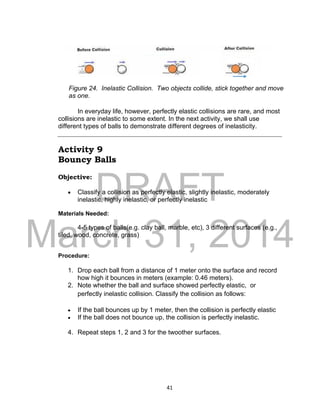 DRAFT
March 31, 2014
41
In everyday life, however, perfectly elastic collisions are rare, and most
collisions are inelastic to some extent. In the next activity, we shall use
different types of balls to demonstrate different degrees of inelasticity.
Activity 9
Bouncy Balls
Objective:
 Classify a collision as perfectly elastic, slightly inelastic, moderately
inelastic, highly inelastic, or perfectly inelastic
Materials Needed:
4-5 types of balls(e.g. clay ball, marble, etc), 3 different surfaces (e.g.,
tiled, wood, concrete, grass)
Procedure:
1. Drop each ball from a distance of 1 meter onto the surface and record
how high it bounces in meters (example: 0.46 meters).
2. Note whether the ball and surface showed perfectly elastic, or
perfectly inelastic collision. Classify the collision as follows:
 If the ball bounces up by 1 meter, then the collision is perfectly elastic
 If the ball does not bounce up, the collision is perfectly inelastic.
4. Repeat steps 1, 2 and 3 for the twoother surfaces.
Figure 24. Inelastic Collision. Two objects collide, stick together and move
as one.
 
