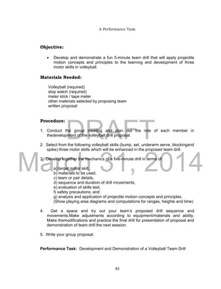 DRAFT
March 31, 2014
43
A Performance Task
Objective:
 Develop and demonstrate a fun 5-minute team drill that will apply projectile
motion concepts and principles to the learning and development of three
motor skills in volleyball.
Materials Needed:
Volleyball (required)
stop watch (required)
meter stick / tape meter
other materials selected by proposing team
written proposal
Procedure:
1. Conduct the group meeting and plan out the role of each member in
thedevelopment of the volleyball drill proposal.
2. Select from the following volleyball skills (bump, set, underarm serve, blockingand
spike) three motor skills which will be enhanced in the proposed team drill.
3. Develop together the mechanics of a five-minute drill in terms of:
a) target motor skill,
b) materials to be used,
c) team or pair details,
d) sequence and duration of drill movements,
e) evaluation of skills test,
f) safety precautions; and
g) analysis and application of projectile motion concepts and principles,
(Show playing area diagrams and computations for ranges, heights and time)
4. Get a space and try out your team’s proposed drill sequence and
movements.Make adjustments according to equipment/materials and ability.
Make themodifications and practice the final drill for presentation of proposal and
demonstration of team drill the next session.
5. Write your group proposal.
Performance Task: Development and Demonstration of a Volleyball Team Drill
 