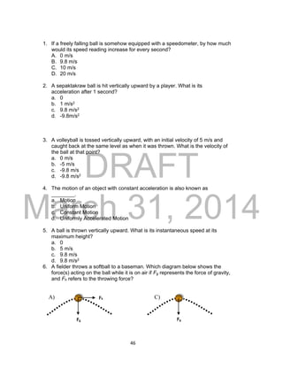 DRAFT
March 31, 2014
46
1. If a freely falling ball is somehow equipped with a speedometer, by how much
would its speed reading increase for every second?
A. 0 m/s
B. 9.8 m/s
C. 10 m/s
D. 20 m/s
2. A sepaktakraw ball is hit vertically upward by a player. What is its
acceleration after 1 second?
a. 0
b. 1 m/s2
c. 9.8 m/s2
d. -9.8m/s2
3. A volleyball is tossed vertically upward, with an initial velocity of 5 m/s and
caught back at the same level as when it was thrown. What is the velocity of
the ball at that point?
a. 0 m/s
b. -5 m/s
c. -9.8 m/s
d. -9.8 m/s2
4. The motion of an object with constant acceleration is also known as
________.
a. Motion
b. Uniform Motion
c. Constant Motion
d. Uniformly Accelerated Motion
5. A ball is thrown vertically upward. What is its instantaneous speed at its
maximum height?
a. 0
b. 5 m/s
c. 9.8 m/s
d. 9.8 m/s2
6. A fielder throws a softball to a baseman. Which diagram below shows the
force(s) acting on the ball while it is on air if Fg represents the force of gravity,
and Fh refers to the throwing force?
A) C)Fh
FgFg
 