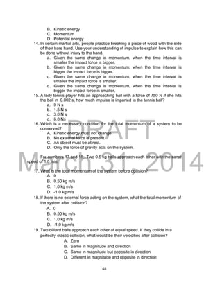 DRAFT
March 31, 2014
48
B. Kinetic energy
C. Momentum
D. Potential energy
14. In certain martial arts, people practice breaking a piece of wood with the side
of their bare hand. Use your understanding of impulse to explain how this can
be done without injury to the hand.
a. Given the same change in momentum, when the time interval is
smaller the impact force is bigger.
b. Given the same change in momentum, when the time interval is
bigger the impact force is bigger.
c. Given the same change in momentum, when the time interval is
smaller the impact force is smaller.
d. Given the same change in momentum, when the time interval is
bigger the impact force is smaller.
15. A lady tennis player hits an approaching ball with a force of 750 N If she hits
the ball in 0.002 s, how much impulse is imparted to the tennis ball?
a. 0 N s
b. 1.5 N s
c. 3.0 N s
d. 6.0 Ns
16. Which is a necessary condition for the total momentum of a system to be
conserved?
A. Kinetic energy must not change.
B. No external force is present.
C. An object must be at rest.
D. Only the force of gravity acts on the system.
For numbers 17 and 18: Two 0.5 kg balls approach each other with the same
speed of 1.0 m/s.
17. What is the total momentum of the system before collision?
A. 0
B. 0.50 kg m/s
C. 1.0 kg m/s
D. -1.0 kg m/s
18. If there is no external force acting on the system, what the total momentum of
the system after collision?
A. 0
B. 0.50 kg m/s
C. 1.0 kg m/s
D. -1.0 kg m/s
19. Two billiard balls approach each other at equal speed. If they collide in a
perfectly elastic collision, what would be their velocities after collision?
A. Zero
B. Same in magnitude and direction
C. Same in magnitude but opposite in direction
D. Different in magnitude and opposite in direction
 