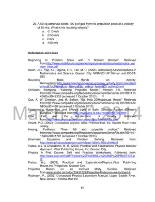 DRAFT
March 31, 2014
49
20. A 50-kg astronaut ejects 100 g of gas from his propulsion pistol at a velocity
of 50 m/s. What is his resulting velocity?
a. -0.10 m/s
b. -0.50 m/s
c. 0 m/s
d. -100 m/s
References and Links
Beginning to Problem Solve with “I Notice/I Wonder”. Retrieved
from:http://www.mathforum.org/workshops/universal/documents/notice_wo
nder_intro.pdf
Belen, J.G., Yap, A.I., Ogena, E.B., Tan, M. C. (2008), Addressing Misconceptions in
Mathematics and Science, Quezon City: NISMED UP Diliman and DOST-
SEI.
Bouncing Balls: Hands on Activity.
Retrivedfrom:http://www.teachengineering.org/view_activity.php?url=collecti
on/cub_/activities/cub_energy/cub_energy_lesson03_activity3.xml
Christian, Wolfgang. "Tabletop Projectile Model." Version 1.0. Retrieved
from:http://www.compadre.org/Repository/document/ServeFile.cfm?ID=113
45&DocID=2332 (accessed 1 October 2013).
Cox, A, W. Christian, and M. Belloni. "Ejs Intro 2DMotionLab Model." Retrieved
from:http://www.compadre.org/Repository/document/ServeFile.cfm?ID=729
9&DocID=468 (accessed 1 October 2013).
Determining Momentum and Energy Loss of Balls Colliding Against Different
Surfaces. Retrieved from:http://mypages.iit.edu/~smile/ph8709.html
Free Fall and the Acceleration of Gravity. Retrieved
from:http://www.physicsclassroom.com/class/1dkin/u1l5a.cfm
Hewitt, P.G. (2002). Conceptual physics. USA: Prentice-Hall, Inc. Saddle River, New
Jersey.
Hwang, Fu-Kwun. "Free fall and projectile motion." Retrieved
from:http://www.compadre.org/Repository/document/ServeFile.cfm?ID=101
15&DocID=1707 (accessed 1 October 2013).
Kinematic Equations and Problem Solving. Retrieved from:
http://www.physicsclassroom.com/class/1dkin/u1l6d.cfm#sol1
Padua, A.L. & Crisostomo, R. M. (2003) Practical and Explorational Physics Modular
Approach. Vibal Publishing House, Inc. Quezon City.
Physics A First Course: Skill and Practice Worksheets. Retrieved from:
http://www.cpo.com/pdf/Physics%20First/SKILL%20AND%20PRACTICE.p
df
Padua, A.L. (2003). Practical and ExplorationalPhysics.Vibal Publishing
House,Inc.Philippines: Quezon City
Projectile Motion on an Inclined Misty Surface. Retrieved
from:www.scribd.com/doc/75437227/Projectile-Motion-on-an-Inclined-A
Robinson, P., (2002) Conceptual Physics Laboratory Manual, Upper Saddle River,
New Jersey: Prentice-Hall Inc.
 