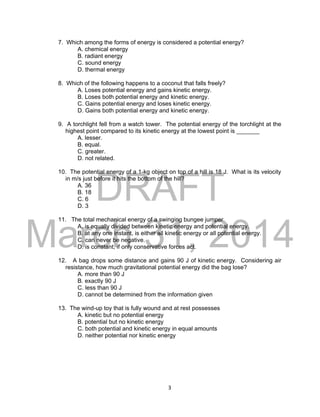 DRAFT
March 31, 2014
3
7. Which among the forms of energy is considered a potential energy?
A. chemical energy
B. radiant energy
C. sound energy
D. thermal energy
8. Which of the following happens to a coconut that falls freely?
A. Loses potential energy and gains kinetic energy.
B. Loses both potential energy and kinetic energy.
C. Gains potential energy and loses kinetic energy.
D. Gains both potential energy and kinetic energy.
9. A torchlight fell from a watch tower. The potential energy of the torchlight at the
highest point compared to its kinetic energy at the lowest point is _______
A. lesser.
B. equal.
C. greater.
D. not related.
10. The potential energy of a 1-kg object on top of a hill is 18 J. What is its velocity
in m/s just before it hits the bottom of the hill?
A. 36
B. 18
C. 6
D. 3
11. The total mechanical energy of a swinging bungee jumper
A. is equally divided between kinetic energy and potential energy.
B. at any one instant, is either all kinetic energy or all potential energy.
C. can never be negative.
D. is constant, if only conservative forces act.
12. A bag drops some distance and gains 90 J of kinetic energy. Considering air
resistance, how much gravitational potential energy did the bag lose?
A. more than 90 J
B. exactly 90 J
C. less than 90 J
D. cannot be determined from the information given
13. The wind-up toy that is fully wound and at rest possesses
A. kinetic but no potential energy
B. potential but no kinetic energy
C. both potential and kinetic energy in equal amounts
D. neither potential nor kinetic energy
 