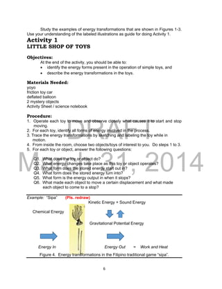 DRAFT
March 31, 2014
6
Study the examples of energy transformations that are shown in Figures 1-3.
Use your understanding of the labeled illustrations as guide for doing Activity 1.
Activity 1
LITTLE SHOP OF TOYS
Objectives:
At the end of the activity, you should be able to:
 identify the energy forms present in the operation of simple toys, and
 describe the energy transformations in the toys.
Materials Needed:
yoyo
friction toy car
deflated balloon
2 mystery objects
Activity Sheet / science notebook
Procedure:
1. Operate each toy to move and observe closely what causes it to start and stop
moving.
2. For each toy, identify all forms of energy involved in the process.
3. Trace the energy transformations by sketching and labeling the toy while in
motion.
4. From inside the room, choose two objects/toys of interest to you. Do steps 1 to 3.
5. For each toy or object, answer the following questions:
Q1. What does the toy or object do?
Q2. What energy changes take place as this toy or object operates?
Q3. What form does the stored energy start out in?
Q4. What form does the stored energy turn into?
Q5. What form is the energy output in when it stops?
Q6. What made each object to move a certain displacement and what made
each object to come to a stop?
Example: “Sipa” (Pls. redraw)
Kinetic Energy + Sound Energy
Chemical Energy
Gravitational Potential Energy
Energy In Energy Out = Work and Heat
Figure 4. Energy transformations in the Filipino traditional game “sipa”.
 
