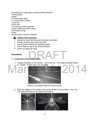 DRAFT
March 31, 2014
8
hot melt glue or super glue (cyanoacrylate adhesive)
masking tape
thread
5-10 pcs paper clips
2 1.5-Liter plastic bottle
1 push pin
3-inch nail
2 3-Liter ice cream container
2-Liter bottled tap water supply
hand towel or rag
funnel
activity sheet / science notebook
Safety Precautions:
 Danger of injury from the pair of scissors and cutter.
 Danger of eye or skin injury from glue
 Use of water container for collecting water.
 Use of towel or rag to dry off wet surfaces.
 Follow all safety lab rules.
Procedure:
A. Construction of the Turbine Model
1. Prepare 8 blades for the turbine. Cut 2 inch by 1 inch strips of plastic folder
or acetate. Shape it any way you want.
Figure 6. a) shaped strips for turbine blades
2. Glue the blades to the middle of the straw similar to the sample in Fig. 6 b).
The straw will serve as the shaft of the turbine.
 
