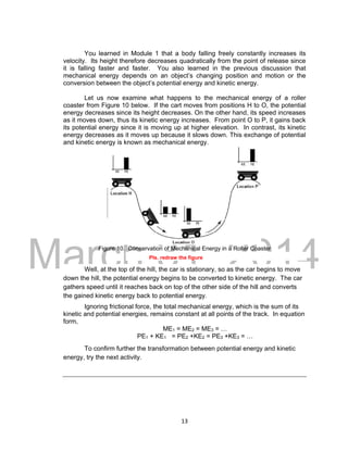 DRAFT
March 31, 2014
13
You learned in Module 1 that a body falling freely constantly increases its
velocity. Its height therefore decreases quadratically from the point of release since
it is falling faster and faster. You also learned in the previous discussion that
mechanical energy depends on an object’s changing position and motion or the
conversion between the object’s potential energy and kinetic energy.
Let us now examine what happens to the mechanical energy of a roller
coaster from Figure 10 below. If the cart moves from positions H to O, the potential
energy decreases since its height decreases. On the other hand, its speed increases
as it moves down, thus its kinetic energy increases. From point O to P, it gains back
its potential energy since it is moving up at higher elevation. In contrast, its kinetic
energy decreases as it moves up because it slows down. This exchange of potential
and kinetic energy is known as mechanical energy.
Figure 10. Conservation of Mechanical Energy in a Roller Coaster
Pls. redraw the figure
Well, at the top of the hill, the car is stationary, so as the car begins to move
down the hill, the potential energy begins to be converted to kinetic energy. The car
gathers speed until it reaches back on top of the other side of the hill and converts
the gained kinetic energy back to potential energy.
Ignoring frictional force, the total mechanical energy, which is the sum of its
kinetic and potential energies, remains constant at all points of the track. In equation
form,
ME1 = ME2 = ME3 = …
PE1 + KE1 = PE2 +KE2 = PE3 +KE3 = …
To confirm further the transformation between potential energy and kinetic
energy, try the next activity.
 