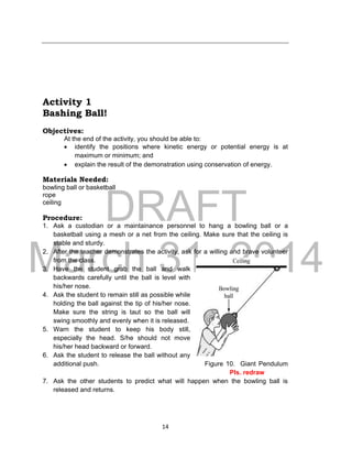 DRAFT
March 31, 2014
14
Activity 1
Bashing Ball!
Objectives:
At the end of the activity, you should be able to:
 identify the positions where kinetic energy or potential energy is at
maximum or minimum; and
 explain the result of the demonstration using conservation of energy.
Materials Needed:
bowling ball or basketball
rope
ceiling
Procedure:
1. Ask a custodian or a maintainance personnel to hang a bowling ball or a
basketball using a mesh or a net from the ceiling. Make sure that the ceiling is
stable and sturdy.
2. After the teacher demonstrates the activity, ask for a willing and brave volunteer
from the class.
3. Have the student grab the ball and walk
backwards carefully until the ball is level with
his/her nose.
4. Ask the student to remain still as possible while
holding the ball against the tip of his/her nose.
Make sure the string is taut so the ball will
swing smoothly and evenly when it is released.
5. Warn the student to keep his body still,
especially the head. S/he should not move
his/her head backward or forward.
6. Ask the student to release the ball without any
additional push. Figure 10. Giant Pendulum
Pls. redraw
7. Ask the other students to predict what will happen when the bowling ball is
released and returns.
 