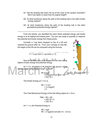 DRAFT
March 31, 2014
15
Q1. Did the bowling ball reach the tip of the nose of the student volunteer?
Did it rise higher or lower than its original height?
Q2. At what location(s) along the path of the bowling ball is the ball’s kinetic
energy highest?
Q3. At what location(s) along the path of the bowling ball is the ball’s
gravitational potential energy highest?
___________________________________________________________________
From the activity, you identified the point where potential energy and kinetic
energy is at its highest and lowest point. You are now ready to quantify or measure
the potential and kinetic energy from these points.
Consider a 1-kg stone dropped on top of a hill and
reached the ground after 3s. From your concept on free fall,
the height of the hill can be computed using the formula
h = ½ agt2 and vf = agt since vi = 0.
Now let us determine what happens to the free falling
object’s kinetic energy and potential energy.
At t = 0 s, the object is 44.1 m from the ground. Using
the equations for Potential Energy, we have
PE = mgh Figure 11. A dropped stone
= (1 kg)(9.8 m/s2 )(44.1 m)
= 432.18 J
The Kinetic Energy at t = 0 s is,
KE = ½ mv2
= ½ (1kg)(0)2
= 0
The Total Mechanical Energy of the free falling object at t = 0s is
TME = PE + KE
= 432.18 + 0
= 432.18 J
At t = 1 s, the Potential Energy is,
PE = mgh
PE = (1 kg)(9.8 m/s2)(44.1m – 4.9 m)
 