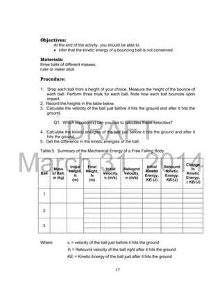 DRAFT
March 31, 2014
17
Objectives:
At the end of the activity, you should be able to:
 infer that the kinetic energy of a bouncing ball is not conserved
Materials:
three balls of different masses,
ruler or meter stick
Procedure:
1. Drop each ball from a height of your choice. Measure the height of the bounce of
each ball. Perform three trials for each ball. Note how each ball bounces upon
impact.
2. Record the heights in the table below.
3. Calculate the velocity of the ball just before it hits the ground and after it hits the
ground.
Q1. Which equation(s) can you use to calculate these velocities?
4. Calculate the kinetic energies of the ball just before it hits the ground and after it
hits the ground.
5. Get the difference in the kinetic energies of the ball.
Table 5. Summary of the Mechanical Energy of a Free Falling Body
Ball
Mass
of Ball,
m (kg)
Initial
Height,
hi
(m)
Final
Height,
hf
(m)
Initial
Velocity,
vi (m/s)
Rebound
Velocity,
vf (m/s)
Initial
Kinetic
Energy,
KEi (J)
Rebound
Kinetic
Energy,
KEf (J)
Change
in
Kinetic
Energy,
∆ KEf (J)
1
2
3
Where vi = velocity of the ball just before it hits the ground
Vf = Rebound velocity of the ball right after it hits the ground
KEi = Kinetic Energy of the ball just after it hits the ground
 
