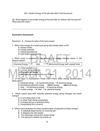 DRAFT
March 31, 2014
18
KEf = Kinetic Energy of the ball right after it hits the ground
Q2. What happens to the kinetic energy of the ball after its collision with the ground?
What does this mean?
Summative Assessment
Directions. A. Choose the letter of the best answer.
1. What is the energy of a motorcycle going fast midway down a hill?
A. entirely kinetic
B. entirely potential
C. entirely gravitational
D. both kinetic and potential
2. Which event is explained in the sequence of energy changes shown in the
diagram below?
A. a blue spotlight is on
B. a runner doing stretches
C. an electric fan rotates
D. the battery-powered toy car runs forward
3. In the Agus VI Hydroelectric Power (HEP) Plant, which energy transformation
takes place?
A. electrical energy mechanical energy electrical energy.
B. gravitational potential energy kinetic energy electrical energy
C. heat mechanical energy electrical energy.
D. nuclear energy heat electrical energy
4. Which events does NOT describe potential energy being changed into kinetic
energy?
A. A cart rolling down a hill.
B. A rubber foam being compressed.
C. A student lets go a stretched slinky.
D. A twig falling from a branch.
5. Which event illustrates the direct transformation of potential to kinetic energy?
A. A volleyball player blocks an incoming ball.
B. A sleeping cow stirs awake.
C. The wide-open spring door closes slowly.
D. The spring of a broken toy shoots up.
Chemical Energy Heat Mechanical Energy (with wasted heat)
 