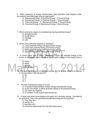 DRAFT
March 31, 2014
19
6. Which sequence of energy transformation best describes what happens when
you prepare scrambled egg using an egg beater?
A. Mechanical Energy  Electrical Energy  Sound Energy
B. Mechanical Energy  Chemical Energy + Sound Energy
C. Chemical Energy  Mechanical Energy  Sound Energy
D. Chemical Energy  Mechanical Energy + Sound Energy
7. Which among the objects is considered as having potential energy?
A. ambulance siren
B. candle flame
C. hot plate
D. milk
8. Which of the following happens to raindrops?
A. Loses potential energy and gains kinetic energy.
B. Loses both potential energy and kinetic energy.
C. Gains potential energy and loses kinetic energy.
D. Gains both potential energy and kinetic energy.
9. A runner jumps over a hurdle. Neglecting friction, the potential energy of the
runner at the highest point compared to his kinetic energy at the lowest point is
_____
A. lesser.
B. equal.
C. greater.
D. not related.
10. The potential energy of a 4-kg object on top of a hill is 72 J. What is its velocity
in m/s just before it hits the ground?
A. 36
B. 18
C. 6
D. 3
11. The total mechanical energy of a yoyo
A. is equally divided between kinetic energy and potential energy.
B. at any one instant, is either all kinetic energy or all potential energy.
C. can never be negative.
D. is constant, if only conservative forces act.
12. A stone rolls down some distance and gains 45 J of kinetic energy. Considering
air resistance, how much gravitational potential energy did the bag lose?
A. more than 45 J
B. exactly 45 J
C. less than 45 J
D. cannot be determined from the information given
 