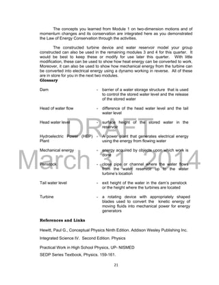 DRAFT
March 31, 2014
21
The concepts you learned from Module 1 on two-dimension motions and of
momentum changes and its conservation are integrated here as you demonstrated
the Law of Energy Conservation through the activities.
The constructed turbine device and water reservoir model your group
constructed can also be used in the remaining modules 3 and 4 for this quarter. It
would be best to keep these or modify for use later this quarter. With little
modification, these can be used to show how heat energy can be converted to work.
Moreover, it can also be used to show how mechanical energy from the turbine can
be converted into electrical energy using a dynamo working in reverse. All of these
are in store for you in the next two modules.
Glossary
Dam - barrier of a water storage structure that is used
to control the stored water level and the release
of the stored water
Head of water flow - difference of the head water level and the tail
water level
Head water level - surface height of the stored water in the
reservoir
Hydroelectric Power (HEP)
Plant
- A power plant that generates electrical energy
using the energy from flowing water
Mechanical energy - energy acquired by objects upon which work is
done
Penstock - close pipe or channel where the water flows
from the water reservoir up to the water
turbine’s location
Tail water level - exit height of the water in the dam’s penstock
or the height where the turbines are located
Turbine - a rotating device with appropriately shaped
blades used to convert the kinetic energy of
moving fluids into mechanical power for energy
generators
References and Links
Hewitt, Paul G., Conceptual Physics Ninth Edition. Addison Wesley Publishing Inc.
Integrated Science IV. Second Edition. Physics
Practical Work in High School Physics, UP- NISMED
SEDP Series Textbook, Physics. 159-161.
 