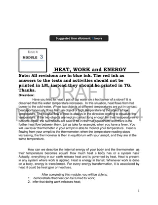 DRAFT
March 31, 2014
1
HEAT, WORK and ENERGY
Note: All revisions are in blue ink. The red ink as
answers to the tests and activities should not be
printed in LM, instead they should be printed in TG.
Thanks.
Overview:
Have you tried to heat a pot of tap water on a hot burner of a stove? It is
observed that the water temperature increases. In this situation, heat flows from hot
burner to the cold water. When two objects at different temperatures are put in contact,
heat spontaneously flows from an object of high temperature to the object of low
temperature. The natural flow of heat is always in the direction tending to equalize the
temperature. If the two objects are kept in contact long enough for their temperatures to
become equal, the two bodies are said to be in thermal equilibrium, and there is no
further heat flow between them. Let us take for example, when you have a fever. You
will use fever thermometer in your armpit in able to monitor your temperature. Heat is
flowing from your armpit to the thermometer; when the temperature reading stops
increasing, the thermometer is then in equilibrium with your armpit, and they are at the
same temperature.
How can we describe the internal energy of your body and the thermometer as
their temperature becomes equal? How much heat a body has or a system has?
Actually, everything in our earth release heat and is governed by heat. Heat is present
in any system where work is applied. Heat is energy in transit. Whenever work is done
on a body, energy is transformed. For every energy transformation, it is associated by
heat: it could be heat gain or heat loss.
After completing this module, you will be able to:
1. demonstrate that heat can be turned to work;
2. infer that doing work releases heat;
Unit 4
MODULE 3
Suggested time allotment: 5 hours
 