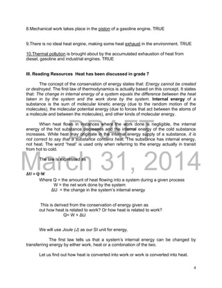 DRAFT
March 31, 2014
4
8.Mechanical work takes place in the piston of a gasoline engine. TRUE
9.There is no ideal heat engine, making some heat exhaust in the environment. TRUE
10.Thermal pollution is brought about by the accumulated exhaustion of heat from
diesel, gasoline and industrial engines. TRUE
III. Reading Resources Heat has been discussed in grade 7
The concept of the conservation of energy states that: Energy cannot be created
or destroyed. The first law of thermodynamics is actually based on this concept. It states
that: The change in internal energy of a system equals the difference between the heat
taken in by the system and the work done by the system. Internal energy of a
substance is the sum of molecular kinetic energy (due to the random motion of the
molecules), the molecular potential energy (due to forces that act between the atoms of
a molecule and between the molecules), and other kinds of molecular energy.
When heat flows in instances where the work done is negligible, the internal
energy of the hot substance decreases and the internal energy of the cold substance
increases. While heat may originate in the internal energy supply of a substance, it is
not correct to say that a substance contains heat. The substance has internal energy,
not heat. The word “heat” is used only when referring to the energy actually in transit
from hot to cold.
The law is expressed as
ΔU = Q-W
Where Q = the amount of heat flowing into a system during a given process
W = the net work done by the system
ΔU = the change in the system’s internal energy
This is derived from the conservation of energy given as
out how heat is related to work? Or how heat is related to work?
Q= W + ΔU
We will use Joule (J) as our SI unit for energy.
The first law tells us that a system’s internal energy can be changed by
transferring energy by either work, heat or a combination of the two.
Let us find out how heat is converted into work or work is converted into heat.
 