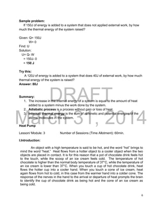 DRAFT
March 31, 2014
6
Sample problem:
If 150J of energy is added to a system that does not applied external work, by how
much the thermal energy of the system raised?
Given: Q= 150J
W= 0
Find: U
Solution:
U= Q- W
= 150J- 0
= 150 J
Try this:
A 120J of energy is added to a system that does 40J of external work, by how much
thermal energy of the system is raised?
Answer: 80J
Summary:
1. The increase in the internal energy of a system is equal to the amount of heat
added to a system minus the work done by the system.
2. Adiabatic process is a process without gain or loss of heat.
3. Internal/ thermal energy is the sum of all kinetic and potential energies of the
atoms/ molecules in the system.
Heat Pump
Lesson/ Module: 3 Number of Sessions (Time Allotment): 60min.
I.Introduction:
An object with a high temperature is said to be hot, and the word “hot” brings to
mind the word “heat.” Heat flows from a hotter object to a cooler object when the two
objects are placed in contact. It is for this reason that a pot of chocolate drink feels hot
to the touch, while the scoop of an ice cream feels cold. The temperature of hot
chocolate is higher than the normal body temperature of 37°C, while the temperature of
an ice cream is lower than 37°C. When you touch a cup of hot chocolate drink, heat
flows the hotter cup into a cooler hand. When you touch a cone of ice cream, heat
again flows from hot to cold, in this case from the warmer hand into a colder cone. The
response of the nerves in the hand to the arrival or departure of heat prompts the brain
to identify the cup of chocolate drink as being hot and the cone of an ice cream as
being cold.
 