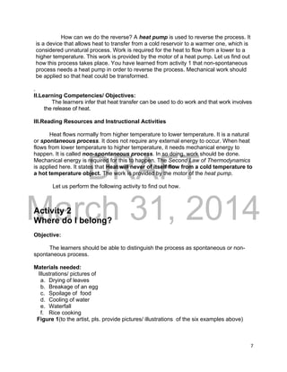 DRAFT
March 31, 2014
7
How can we do the reverse? A heat pump is used to reverse the process. It
is a device that allows heat to transfer from a cold reservoir to a warmer one, which is
considered unnatural process. Work is required for the heat to flow from a lower to a
higher temperature. This work is provided by the motor of a heat pump. Let us find out
how this process takes place. You have learned from activity 1 that non-spontaneous
process needs a heat pump in order to reverse the process. Mechanical work should
be applied so that heat could be transformed.
.
II.Learning Competencies/ Objectives:
The learners infer that heat transfer can be used to do work and that work involves
the release of heat.
III.Reading Resources and Instructional Activities
Heat flows normally from higher temperature to lower temperature. It is a natural
or spontaneous process. It does not require any external energy to occur. When heat
flows from lower temperature to higher temperature, it needs mechanical energy to
happen. It is called non-spontaneous process. In so doing, work should be done.
Mechanical energy is required for this to happen. The Second Law of Thermodynamics
is applied here. It states that Heat will never of itself flow from a cold temperature to
a hot temperature object. The work is provided by the motor of the heat pump.
Let us perform the following activity to find out how.
Activity 2
Where do I belong?
Objective:
The learners should be able to distinguish the process as spontaneous or non-
spontaneous process.
Materials needed:
Illustrations/ pictures of
a. Drying of leaves
b. Breakage of an egg
c. Spoilage of food
d. Cooling of water
e. Waterfall
f. Rice cooking
Figure 1(to the artist, pls. provide pictures/ illustrations of the six examples above)
 