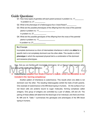 DRAFT
March 31, 2014
5
Guide Questions:
Q1. How many types of gametes will each parent produce in problem no. 1?_________
In problem no. 2? ___________
Q2. What is the phenotype of a heterozygous four o’clock flower?__________
Q3. What are the possible phenotypes of the offspring from the cross of the parental
plants in problem no. 1?_________________
In problem no. 2?_____________
Q4. What are the possible genotypes of the offspring from the cross of the parental
plants in problem no. 1?_________________
In problem no. 2?_____________
Now, that you are familiar with incomplete dominance, let us find out what happens when
one allele is not dominant over the other.
2. Codominance (adapted from Grade 8 Learner’s module –since non-Mendelian is not
included in the learning competency)
Another pattern of inheritance is codominance. This results when one allele is not
dominant over the other. The resulting heterozygotes exhibit the traits of both parents.
One example of codominance is the MN blood typing in humans. On the surface of our
red blood cells are proteins bound to sugar molecules, forming complexes called
antigens. One group of antigens are controlled by a pair of alleles, LM and LN. The
pairing of these alleles will determine the blood type of an individual, and there are three:
M, MN and N. Table 1 summarizes the genotypes and phenotypes of the MN blood
typing in humans.
Key Concepts
Incomplete dominance is a form of intermediate inheritance in which one allele for a
specific trait is not completely dominant over the other allele. This results in a third
phenotype in which the expressed physical trait is a combination of the dominant
and recessive phenotypes.
 