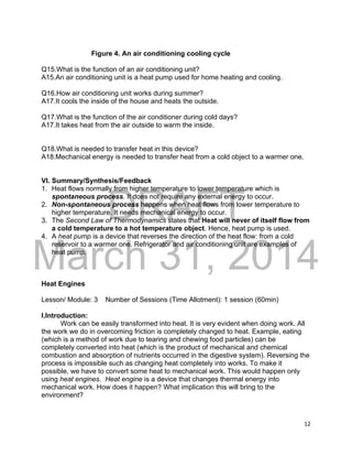 DRAFT
March 31, 2014
12
Figure 4. An air conditioning cooling cycle
Q15.What is the function of an air conditioning unit?
A15.An air conditioning unit is a heat pump used for home heating and cooling.
Q16.How air conditioning unit works during summer?
A17.It cools the inside of the house and heats the outside.
Q17.What is the function of the air conditioner during cold days?
A17.It takes heat from the air outside to warm the inside.
Q18.What is needed to transfer heat in this device?
A18.Mechanical energy is needed to transfer heat from a cold object to a warmer one.
VI. Summary/Synthesis/Feedback
1. Heat flows normally from higher temperature to lower temperature which is
spontaneous process. It does not require any external energy to occur.
2. Non-spontaneous process happens when heat flows from lower temperature to
higher temperature. It needs mechanical energy to occur.
3. The Second Law of Thermodynamics states that Heat will never of itself flow from
a cold temperature to a hot temperature object. Hence, heat pump is used.
4. A heat pump is a device that reverses the direction of the heat flow: from a cold
reservoir to a warmer one. Refrigerator and air conditioning unit are examples of
heat pump.
Heat Engines
Lesson/ Module: 3 Number of Sessions (Time Allotment): 1 session (60min)
I.Introduction:
Work can be easily transformed into heat. It is very evident when doing work. All
the work we do in overcoming friction is completely changed to heat. Example, eating
(which is a method of work due to tearing and chewing food particles) can be
completely converted into heat (which is the product of mechanical and chemical
combustion and absorption of nutrients occurred in the digestive system). Reversing the
process is impossible such as changing heat completely into works. To make it
possible, we have to convert some heat to mechanical work. This would happen only
using heat engines. Heat engine is a device that changes thermal energy into
mechanical work. How does it happen? What implication this will bring to the
environment?
 