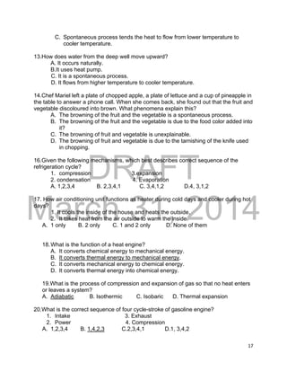 DRAFT
March 31, 2014
17
C. Spontaneous process tends the heat to flow from lower temperature to
cooler temperature.
13.How does water from the deep well move upward?
A. It occurs naturally.
B.It uses heat pump.
C. It is a spontaneous process.
D. It flows from higher temperature to cooler temperature.
14.Chef Mariel left a plate of chopped apple, a plate of lettuce and a cup of pineapple in
the table to answer a phone call. When she comes back, she found out that the fruit and
vegetable discoloured into brown. What phenomena explain this?
A. The browning of the fruit and the vegetable is a spontaneous process.
B. The browning of the fruit and the vegetable is due to the food color added into
it?
C. The browning of fruit and vegetable is unexplainable.
D. The browning of fruit and vegetable is due to the tarnishing of the knife used
in chopping.
16.Given the following mechanisms, which best describes correct sequence of the
refrigeration cycle?
1. compression 3.expansion
2. condensation 4. Evaporation
A. 1,2,3,4 B. 2,3,4,1 C. 3,4,1,2 D.4, 3,1,2
17. How air conditioning unit functions as heater during cold days and cooler during hot
days?
1. It cools the inside of the house and heats the outside.
2. It takes heat from the air outside to warm the inside.
A. 1 only B. 2 only C. 1 and 2 only D. None of them
18.What is the function of a heat engine?
A. It converts chemical energy to mechanical energy.
B. It converts thermal energy to mechanical energy.
C. It converts mechanical energy to chemical energy.
D. It converts thermal energy into chemical energy.
19.What is the process of compression and expansion of gas so that no heat enters
or leaves a system?
A. Adiabatic B. Isothermic C. Isobaric D. Thermal expansion
20.What is the correct sequence of four cycle-stroke of gasoline engine?
1. Intake 3. Exhaust
2. Power 4. Compression
A. 1,2,3,4 B. 1,4,2,3 C.2,3,4,1 D.1, 3,4,2
 