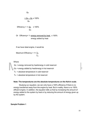 DRAFT
March 31, 2014
19
QH
= QH – QC x 100%
QH
Efficiency = 1- QC x 100%
QH
Or Efficiency= 1- energy removed by heat x 100%
energy added by heat
If we have ideal engine, it would be
Maximum Efficiency = 1= TC
TH
Where
QC = energy removed by heat/energy in cold reservoir
QH = energy added by heat/energy in hot reservoir
TC = absolute temperature in cold reservoir
TH = absolute temperature in hot reservoir
Note: The temperatures are the absolute temperatures on the Kelvin scale.
Studying our equation, we can only have a 100% efficiency if there is no
energy transferred away from the engine by heat. But in reality, there is no 100%
efficient engine. In addition, the equation tells us that by increasing the amount of
energy added to the system by heat or by reducing the amount of energy given up
by the system.
Sample Problem 1
 