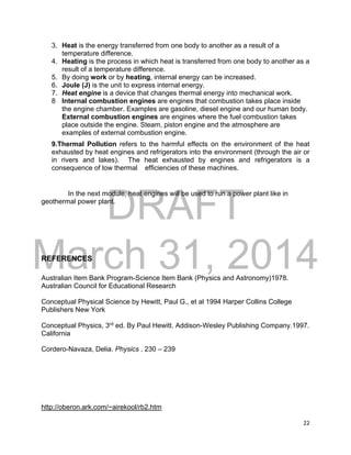 DRAFT
March 31, 2014
22
3. Heat is the energy transferred from one body to another as a result of a
temperature difference.
4. Heating is the process in which heat is transferred from one body to another as a
result of a temperature difference.
5. By doing work or by heating, internal energy can be increased.
6. Joule (J) is the unit to express internal energy.
7. Heat engine is a device that changes thermal energy into mechanical work.
8 Internal combustion engines are engines that combustion takes place inside
the engine chamber. Examples are gasoline, diesel engine and our human body.
External combustion engines are engines where the fuel combustion takes
place outside the engine. Steam, piston engine and the atmosphere are
examples of external combustion engine.
9.Thermal Pollution refers to the harmful effects on the environment of the heat
exhausted by heat engines and refrigerators into the environment (through the air or
in rivers and lakes). The heat exhausted by engines and refrigerators is a
consequence of low thermal efficiencies of these machines.
In the next module, heat engines will be used to run a power plant like in
geothermal power plant.
REFERENCES
Australian Item Bank Program-Science Item Bank (Physics and Astronomy)1978.
Australian Council for Educational Research
Conceptual Physical Science by Hewitt, Paul G., et al 1994 Harper Collins College
Publishers New York
Conceptual Physics, 3rd
ed. By Paul Hewitt. Addison-Wesley Publishing Company.1997.
California
Cordero-Navaza, Delia. Physics . 230 – 239
http://oberon.ark.com/~airekool/rb2.htm
 