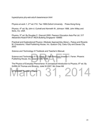 DRAFT
March 31, 2014
23
hyperphysics.phy-astr.edu/h.base/enecon.html
Physics at work 1, 2nd
ed. P.K. Tao 1999.Oxford University Press.Hong Kong
Physics, 4th
ed. By John d. Cutnell and Kenneth W. Johnson 1998. John Wiley and
Sons, Inc. USA
Physics, 5th
ed. By Douglas C. Giancoli 2000. Pearson Education Asia Pte Ltd. 317
Alexandra Road # 04-01 IKEA Building Singapore 159965
Practical and Explorational Physics ( Modular Approach)by Alicia L. Padua and Ricardo
M. Crisostomo. Vibal Publishing House, Inc. Quezon City, Cebu City and Davao City
2003
Science and Technology IV Textbook and Teacher’s Manual.
Science and Technology IV by Julieta D. Dela Pena and Arsenia V. Ferrer. Phoenix
Publishing House, Inc. Quezon City. 1999
The Physics of Everyday Phenomena- A conceptual Introduction to Physics, 6th
ed. By
Griffith,W.Thomas and Brosing, Juliet W.2007. Mc Graw Hill
UPNISMED Teacher’s Guide
 
