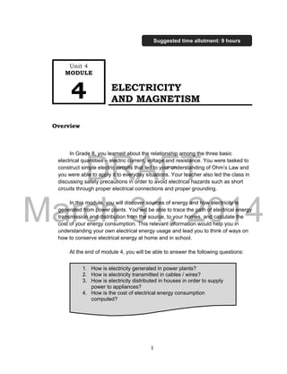 DRAFT
March 31, 2014
1
ELECTRICITY
AND MAGNETISM
Overview
In Grade 8, you learned about the relationship among the three basic
electrical quantities – electric current, voltage and resistance. You were tasked to
construct simple electric circuits that led to your understanding of Ohm’s Law and
you were able to apply it to everyday situations. Your teacher also led the class in
discussing safety precautions in order to avoid electrical hazards such as short
circuits through proper electrical connections and proper grounding.
In this module, you will discover sources of energy and how electricity is
generated from power plants. You will be able to trace the path of electrical energy
transmission and distribution from the source, to your homes, and calculate the
cost of your energy consumption. This relevant information would help you in
understanding your own electrical energy usage and lead you to think of ways on
how to conserve electrical energy at home and in school.
At the end of module 4, you will be able to answer the following questions:
1. How is electricity generated in power plants?
2. How is electricity transmitted in cables / wires?
3. How is electricity distributed in houses in order to supply
power to appliances?
4. How is the cost of electrical energy consumption
computed?
Unit 4
MODULE
4
Suggested time allotment: 9 hours
 