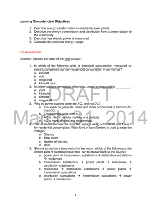 DRAFT
March 31, 2014
2
Learning Competencies/ Objectives
1. Describe energy transformation in electrical power plants.
2. Describe the energy transmission and distribution from a power station to
the community.
3. Describe how electric power is measured.
4. Calculate the electrical energy usage.
Pre-Assessment
Direction: Choose the letter of the best answer.
1. In which of the following units is electrical consumption measured by
electric companies four our household consumption in our homes?
a. kilowatt
b. volt
c. megawatt
d. kilowatt hour
2. In power stations generating electricity, power is measured in _________.
a. joule
b. kilojoule
c. kilowatt
d. megawatt
3. Why do power stations generate AC, and not DC?
a. It is easier to generate, safer and more economical to transmit AC
than DC.
b. Transformers work with AC.
c. AC is used in mobile devices and gadgets.
d. AC is more efficient and economical.
4. Transformers are used to raise the voltage along substations and lower it
for residential consumption. What kind of transformers is used to raise the
voltage?
a. Step-up
b. Step-down
c. Neither of the two.
d. Both.
5. Shayne turned on a lamp switch in her room. Which of the following is the
correct path of electrical power that can be traced back to the source?
a. power plant  transmission substations  distribution substations
 residences
b. transmission substations  power plants  residences 
distribution substations
c. residences  distribution substations  power plants 
transmission substations
d. distribution substations  transmission substations  power
plants  residences
 