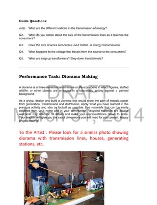 DRAFT
March 31, 2014
12
Guide Questions:
abQ1. What are the different stations in the transmission of energy?
Q2. What do you notice about the size of the transmission lines as it reaches the
consumers?
Q3. Does the size of wires and cables used matter in energy transmission?.
Q4. What happens to the voltage that travels from the source to the consumers?
Q5. What are step-up transformers? Step-down transformers?
Performance Task: Diorama Making
A diorama is a three-dimensional miniature or life-size scene in which figures, stuffed
wildlife, or other objects are arranged in a naturalistic setting against a painted
background
As a group, design and build a diorama that would show the path of electric power
from generation, transmission and distribution. Apply what you have learned in the
previous activity and stay as factual as possible. Use materials that can be easily
obtained from your home and in your communtity. Recycled materials are always
welcome. Pay attention to details and make your representations drawn to scale.
Your teacher will give you the exact dimensions you will need for your project. Happy
project making!
To the Artist : Please look for a similar photo showing
diorama with transmission lines, houses, generating
stations, etc.
 