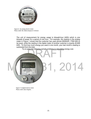 DRAFT
March 31, 2014
15
The unit of measurement for energy usage is kilowatt-hour (kWh) which is one
kilowatt of power for a period of one hour. For example, the reading in the analog
meter in Figure 1 shows that the customer has used almost 8000kWh, 7796 kWh to
be exact, while the reading in the digital meter of another customer is exactly 40.608
kWh. To find how much energy you used in one month, your last month’s reading is
subtracted from the total.
Try to solve the following sample problems in calculating energy cost.
Figure 6: An analog electric meter
Photo credit: Ms. Maria Amparo R. Ventura
Figure 7: A digital electric meter
Photo credit: Dave Angeles
 