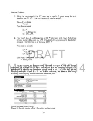DRAFT
March 31, 2014
16
Sample Problem:
1. All of the computers in the ICT room are in use for 5 hours every day and
together use 8.3 kW. How much energy is used in a day?
Given: P = 8.3 kW
T = 5 h
Find: Energy used
E = Pt
= (8.3 kW)( 5h)
E = 41.5 kWh
2. How much does it cost to operate a 400 W television for 8 hours if electrical
energy costs 6.88 pesos per kWh (includes both generation and distribution
charges - Meralco rate as of January, 2014) ?
Find: cost to operate
E = Pt
= (0.400 kW)(8 h)
E = 3.2 kWh
Cost = (3.2 kWh) (6.88 pesos/kWh)
= 22.02 pesos
Try to examine the sample billing statement in Figure 8, the total energy
consumed for a month is 419 kWh. This means that the company charges 4.36
pesos/kWh as seen in the Generation charge which is 1,827.01. But why did the
company charged a total of 4321.31 to the consumer. As seen in the billing
summary, the company enumerates other fees to be paid.
Source: http://www.meralco.com.ph
Figure 8: Sample electric billing information and summary
 