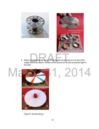 DRAFT
March 31, 2014
19
4. Attach a toothpaste cap on top of the magnet cd and secure it on top of the
copper coil cd as shown. Let the cd turn around on its axis to produce light in
the LED.
Figure 9. Activity Set-up
 