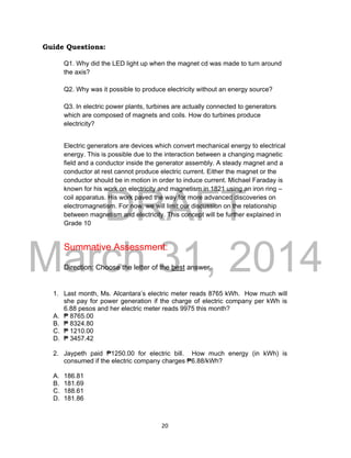 DRAFT
March 31, 2014
20
Guide Questions:
Q1. Why did the LED light up when the magnet cd was made to turn around
the axis?
Q2. Why was it possible to produce electricity without an energy source?
Q3. In electric power plants, turbines are actually connected to generators
which are composed of magnets and coils. How do turbines produce
electricity?
Electric generators are devices which convert mechanical energy to electrical
energy. This is possible due to the interaction between a changing magnetic
field and a conductor inside the generator assembly. A steady magnet and a
conductor at rest cannot produce electric current. Either the magnet or the
conductor should be in motion in order to induce current. Michael Faraday is
known for his work on electricity and magnetism in 1821 using an iron ring –
coil apparatus. His work paved the way for more advanced discoveries on
electromagnetism. For now, we will limit our discussion on the relationship
between magnetism and electricity. This concept will be further explained in
Grade 10
Summative Assessment:
Direction: Choose the letter of the best answer.
1. Last month, Ms. Alcantara’s electric meter reads 8765 kWh. How much will
she pay for power generation if the charge of electric company per kWh is
6.88 pesos and her electric meter reads 9975 this month?
A. ₱ 8765.00
B. ₱ 8324.80
C. ₱ 1210.00
D. ₱ 3457.42
2. Jaypeth paid ₱1250.00 for electric bill. How much energy (in kWh) is
consumed if the electric company charges ₱6.88/kWh?
A. 186.81
B. 181.69
C. 188.61
D. 181.86
 