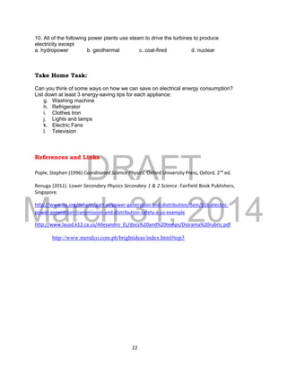 DRAFT
March 31, 2014
22
10. All of the following power plants use steam to drive the turbines to produce
electricity except
a. hydropower b. geothermal c. coal-fired d. nuclear
Take Home Task:
Can you think of some ways on how we can save on electrical energy consumption?
List down at least 3 energy-saving tips for each appliance:
g. Washing machine
h. Refrigerator
i. Clothes Iron
j. Lights and lamps
k. Electric Fans
l. Television
References and Links
Pople, Stephen (1996) Coordinated Science Physics. Oxford University Press, Oxford. 2nd
ed.
Renuga (2011). Lower Secondary Physics Secondary 1 & 2 Science. Fairfield Book Publishers,
Singapore.
http://www.ilo.org/oshenc/part-xi/power-generation-and-distribution/item/616-electric-
power-generation-transmission-and-distribution-safety-a-us-example
http://www.lausd.k12.ca.us/Allesandro_EL/docs%20and%20temps/Diorama%20rubric.pdf
http://www.meralco.com.ph/brightideas/index.html#top3
 