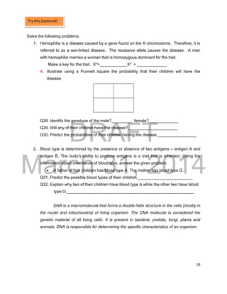 DRAFT
March 31, 2014
18
Solve the following problems:
1. Hemophilia is a disease caused by a gene found on the X chromosome. Therefore, it is
referred to as a sex-linked disease. The recessive allele causes the disease. A man
with hemophilia marries a woman that is homozygous dominant for the trait.
Make a key for the trait. XH=____________Xh = _____________
A. Illustrate using a Punnett square the probability that their children will have the
disease.
Q28. Identify the genotype of the male?_________ female?_____________
Q29. Will any of their children have the disease?______________________
Q30. Predict the probabilities of their children having the disease._________________
2. Blood type is determined by the presence or absence of two antigens – antigen A and
antigen B. The body’s ability to produce antigens is a trait that is inherited. Using the
information about inheritance of blood type, answer the given problem:
 A father of four children has blood type A. The mother has blood type O.
Q31. Predict the possible blood types of their children.________________________
Q32. Explain why two of their children have blood type A while the other two have blood
type O.________________________________________________________
DNA is a macromolecule that forms a double helix structure in the cells (mostly in
the nuclei and mitochondria) of living organism. The DNA molecule is considered the
genetic material of all living cells. It is present in bacteria, protists, fungi, plants and
animals. DNA is responsible for determining the specific characteristics of an organism.
Try this (optional)
 