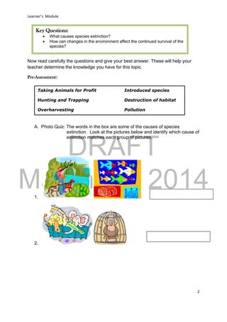 DRAFT
March 31, 2014
Learner’s Module
2
Now read carefully the questions and give your best answer. These will help your
teacher determine the knowledge you have for this topic.
Pre-Assessment:
A. Photo Quiz: The words in the box are some of the causes of species
extinction. Look at the pictures below and identify which cause of
extinction matches each group of pictures.
1.
2.
Key Questions:
 What causes species extinction?
 How can changes in the environment affect the continued survival of the
species?
Taking Animals for Profit Introduced species
Hunting and Trapping Destruction of habitat
Overharvesting Pollution
 